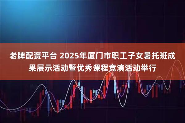老牌配资平台 2025年厦门市职工子女暑托班成果展示活动暨优秀课程竞演活动举行