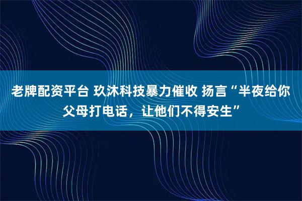 老牌配资平台 玖沐科技暴力催收 扬言“半夜给你父母打电话,让他们不得安生”