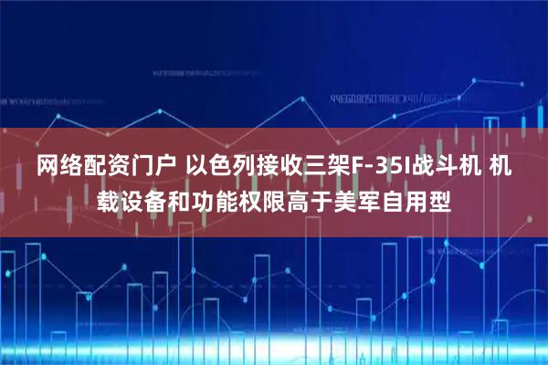 网络配资门户 以色列接收三架F-35I战斗机 机载设备和功能权限高于美军自用型