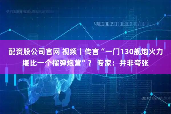 配资股公司官网 视频丨传言“一门130舰炮火力堪比一个榴弹炮营”？ 专家：并非夸张