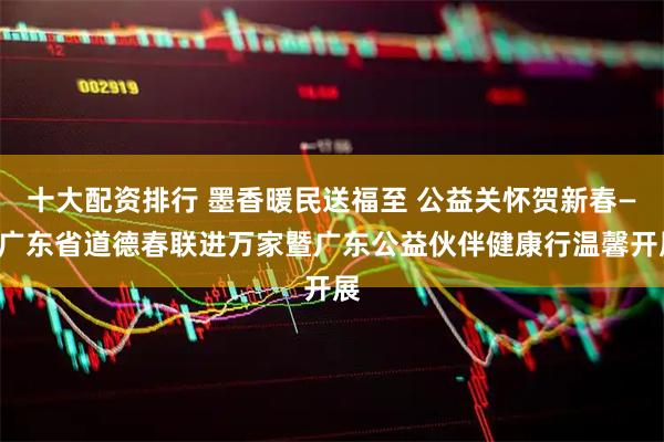 十大配资排行 墨香暖民送福至 公益关怀贺新春——广东省道德春联进万家暨广东公益伙伴健康行温馨开展