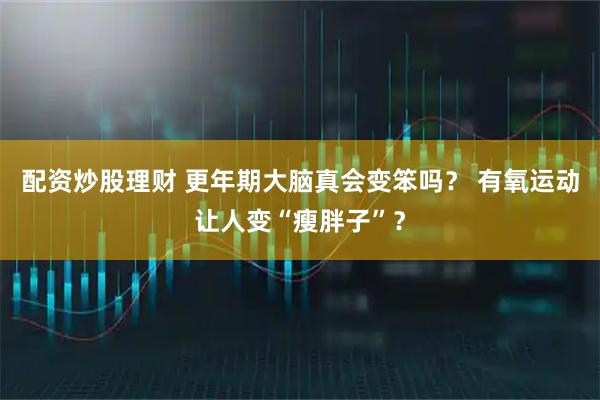 配资炒股理财 更年期大脑真会变笨吗？ 有氧运动让人变“瘦胖子”？