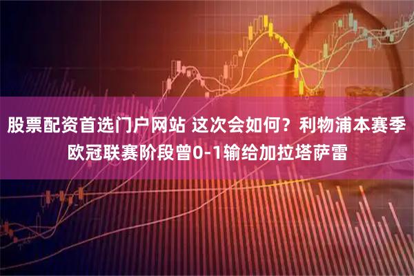 股票配资首选门户网站 这次会如何？利物浦本赛季欧冠联赛阶段曾0-1输给加拉塔萨雷