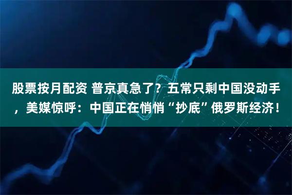 股票按月配资 普京真急了？五常只剩中国没动手，美媒惊呼：中国正在悄悄“抄底”俄罗斯经济！