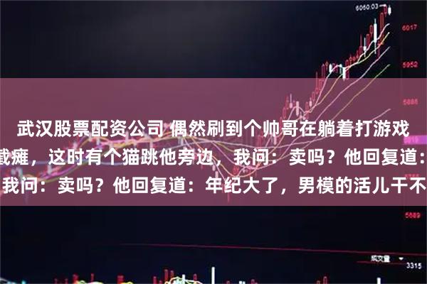 武汉股票配资公司 偶然刷到个帅哥在躺着打游戏直播，我以为他是高位截瘫，这时有个猫跳他旁边，我问：卖吗？他回复道：年纪大了，男模的活儿干不动