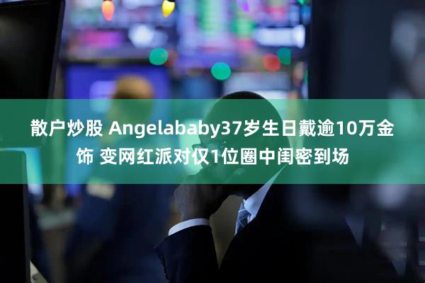 散户炒股 Angelababy37岁生日戴逾10万金饰 变网红派对仅1位圈中闺密到场