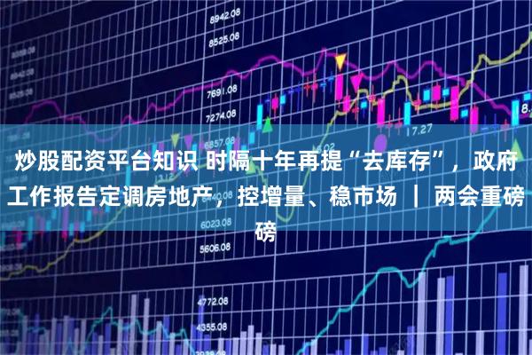 炒股配资平台知识 时隔十年再提“去库存”，政府工作报告定调房地产，控增量、稳市场 ｜ 两会重磅
