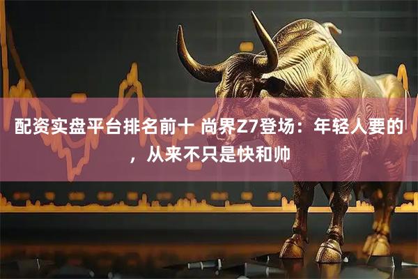 配资实盘平台排名前十 尚界Z7登场：年轻人要的，从来不只是快和帅