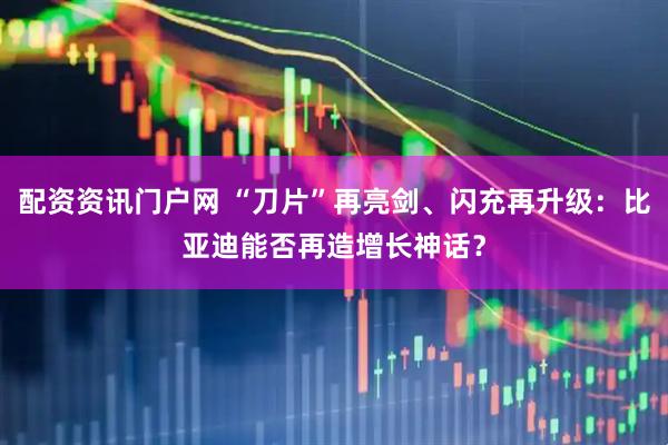 配资资讯门户网 “刀片”再亮剑、闪充再升级：比亚迪能否再造增长神话？