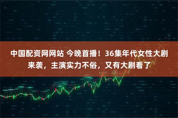 中国配资网网站 今晚首播！36集年代女性大剧来袭，主演实力不俗，又有大剧看了