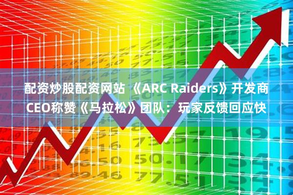配资炒股配资网站 《ARC Raiders》开发商CEO称赞《马拉松》团队：玩家反馈回应快