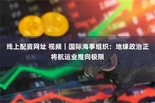 线上配资网址 视频｜国际海事组织：地缘政治正将航运业推向极限
