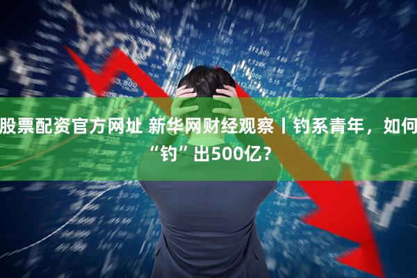 股票配资官方网址 新华网财经观察丨钓系青年，如何“钓”出500亿？
