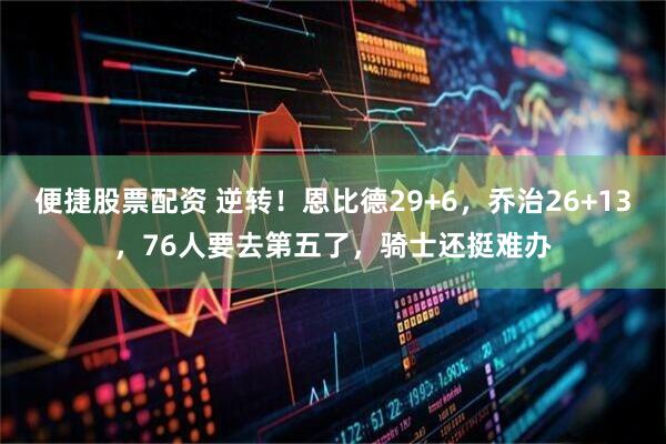 便捷股票配资 逆转！恩比德29+6，乔治26+13，76人要去第五了，骑士还挺难办