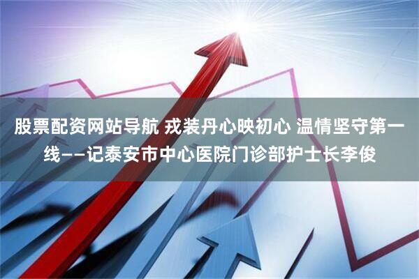 股票配资网站导航 戎装丹心映初心 温情坚守第一线——记泰安市中心医院门诊部护士长李俊
