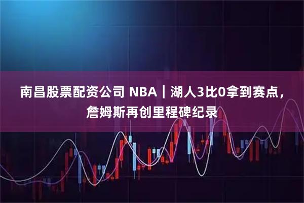 南昌股票配资公司 NBA｜湖人3比0拿到赛点，詹姆斯再创里程碑纪录