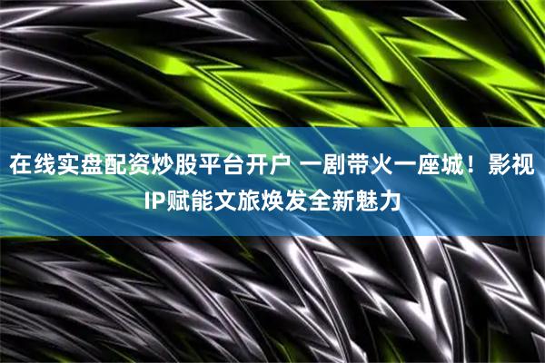 在线实盘配资炒股平台开户 一剧带火一座城！影视IP赋能文旅焕发全新魅力