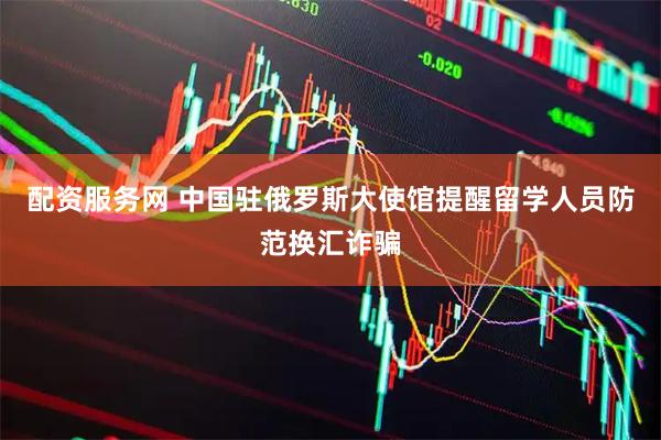 配资服务网 中国驻俄罗斯大使馆提醒留学人员防范换汇诈骗