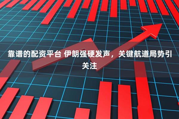 靠谱的配资平台 伊朗强硬发声，关键航道局势引关注