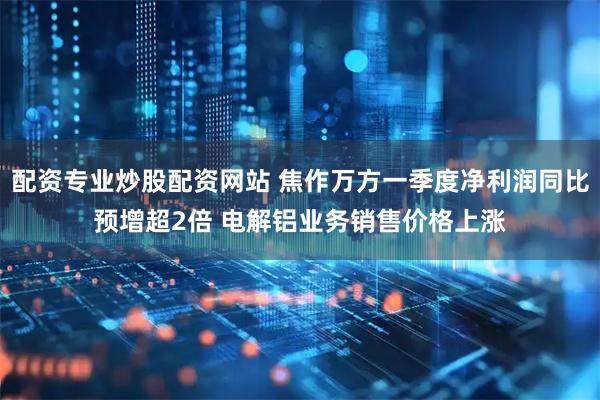 配资专业炒股配资网站 焦作万方一季度净利润同比预增超2倍 电解铝业务销售价格上涨